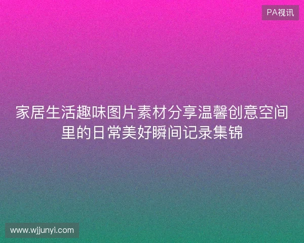 家居生活趣味图片素材分享温馨创意空间里的日常美好瞬间记录集锦